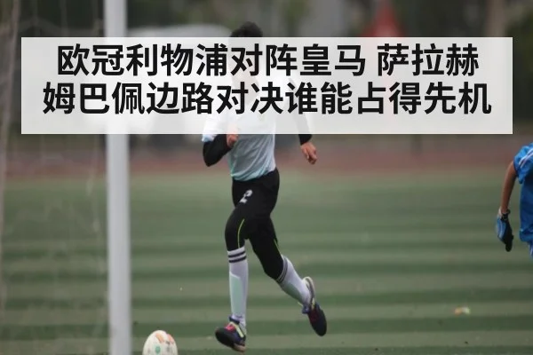 欧冠利物浦对阵皇马 萨拉赫姆巴佩边路对决谁能占得先机 - kaiyun