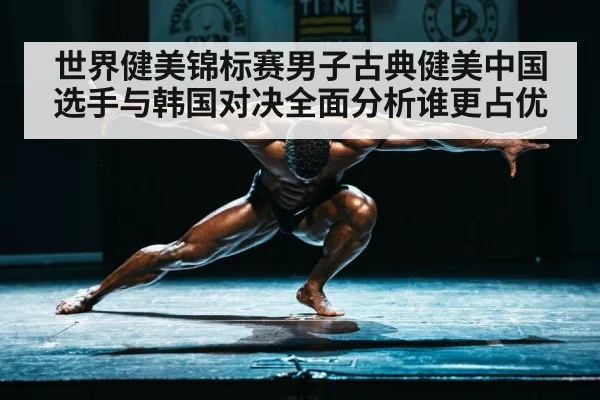 世界健美锦标赛男子古典健美中国选手与韩国对决全面分析谁更占优 - kaiyun